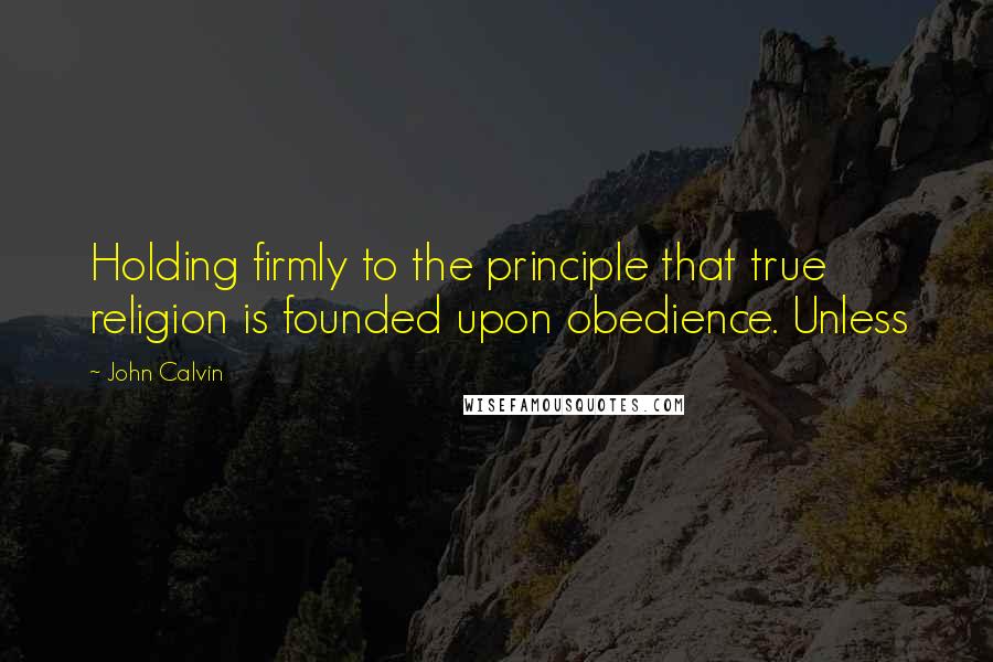 John Calvin Quotes: Holding firmly to the principle that true religion is founded upon obedience. Unless