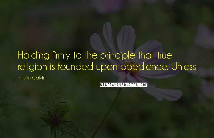 John Calvin Quotes: Holding firmly to the principle that true religion is founded upon obedience. Unless