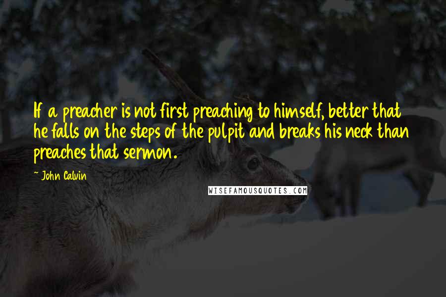 John Calvin Quotes: If a preacher is not first preaching to himself, better that he falls on the steps of the pulpit and breaks his neck than preaches that sermon.