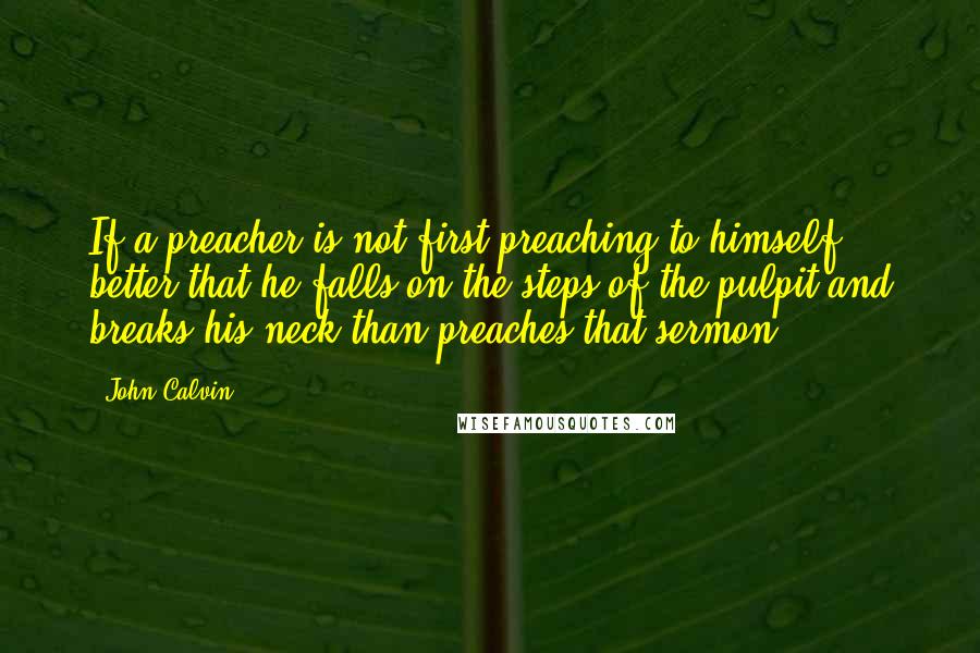 John Calvin Quotes: If a preacher is not first preaching to himself, better that he falls on the steps of the pulpit and breaks his neck than preaches that sermon.