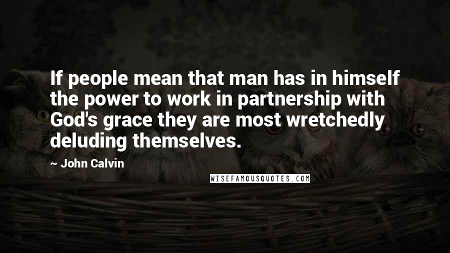 John Calvin Quotes: If people mean that man has in himself the power to work in partnership with God's grace they are most wretchedly deluding themselves.