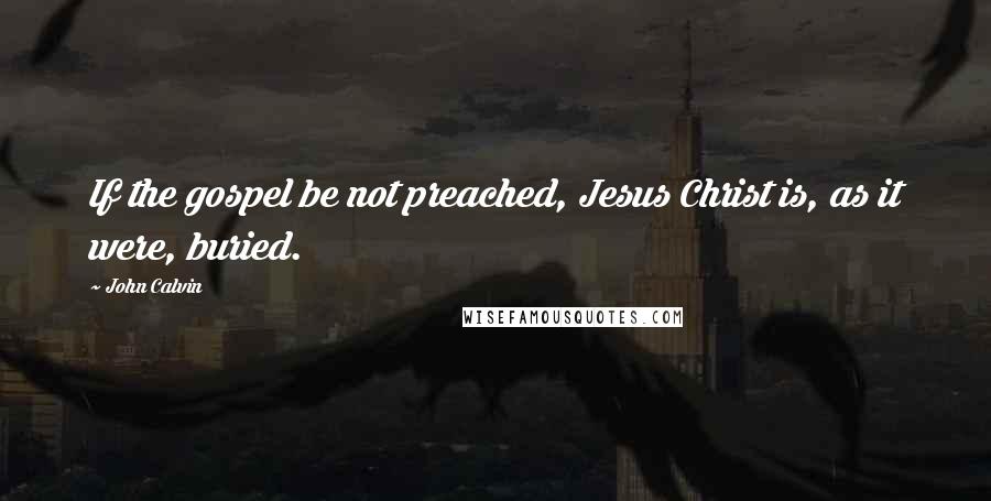 John Calvin Quotes: If the gospel be not preached, Jesus Christ is, as it were, buried.