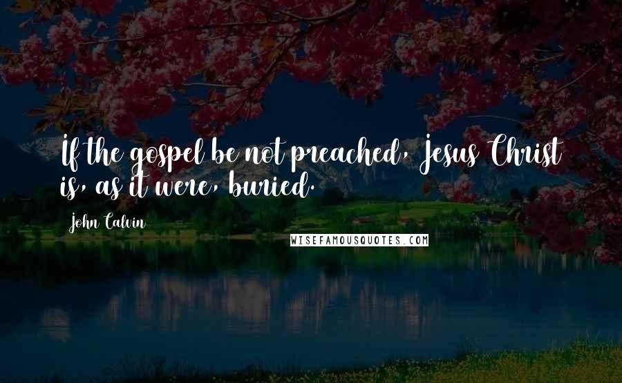 John Calvin Quotes: If the gospel be not preached, Jesus Christ is, as it were, buried.