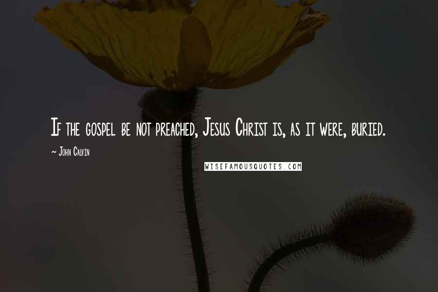 John Calvin Quotes: If the gospel be not preached, Jesus Christ is, as it were, buried.