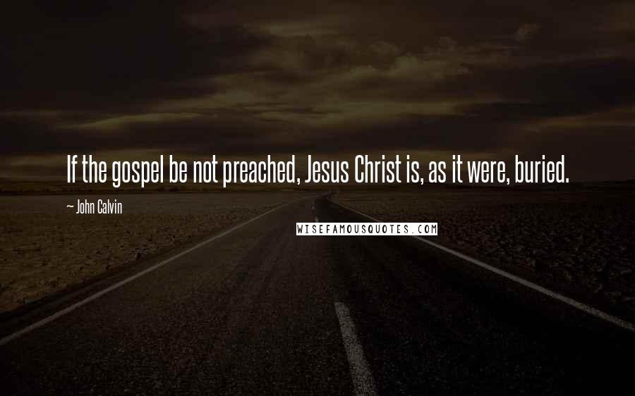 John Calvin Quotes: If the gospel be not preached, Jesus Christ is, as it were, buried.