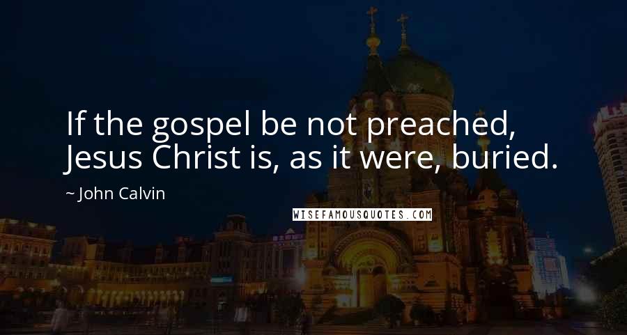 John Calvin Quotes: If the gospel be not preached, Jesus Christ is, as it were, buried.