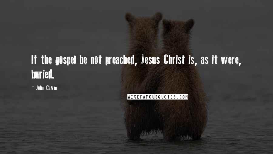 John Calvin Quotes: If the gospel be not preached, Jesus Christ is, as it were, buried.