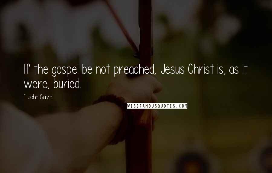 John Calvin Quotes: If the gospel be not preached, Jesus Christ is, as it were, buried.