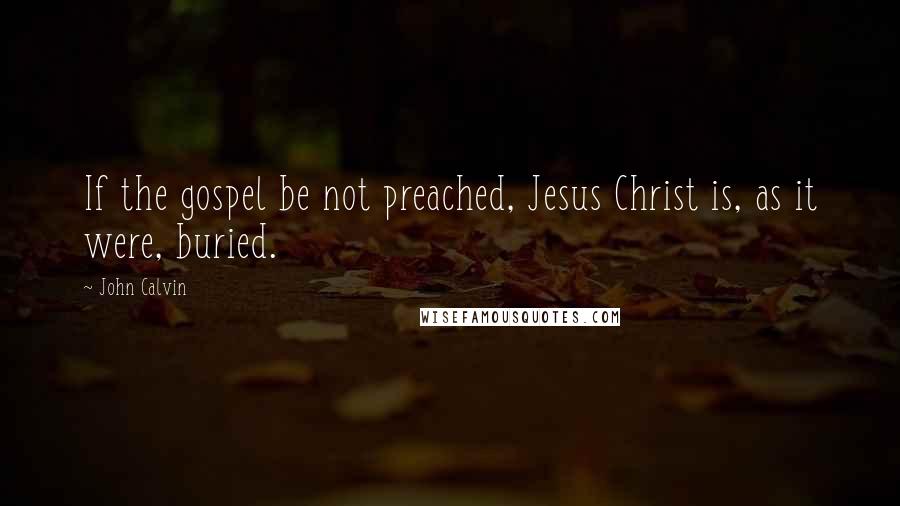 John Calvin Quotes: If the gospel be not preached, Jesus Christ is, as it were, buried.