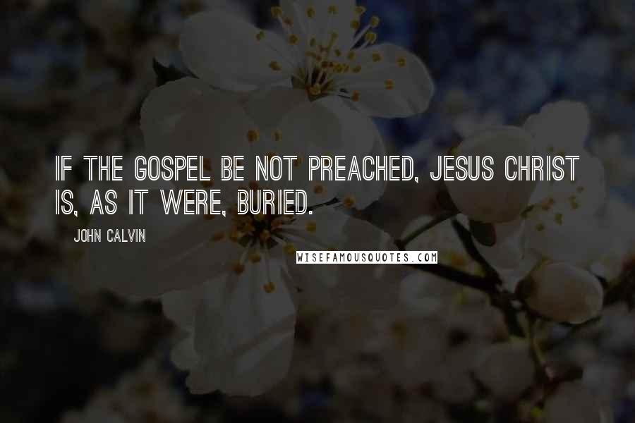 John Calvin Quotes: If the gospel be not preached, Jesus Christ is, as it were, buried.