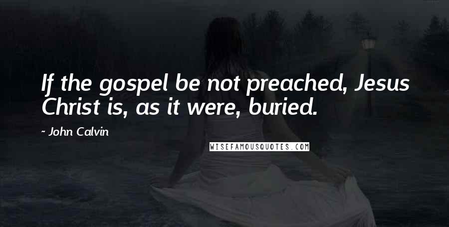John Calvin Quotes: If the gospel be not preached, Jesus Christ is, as it were, buried.