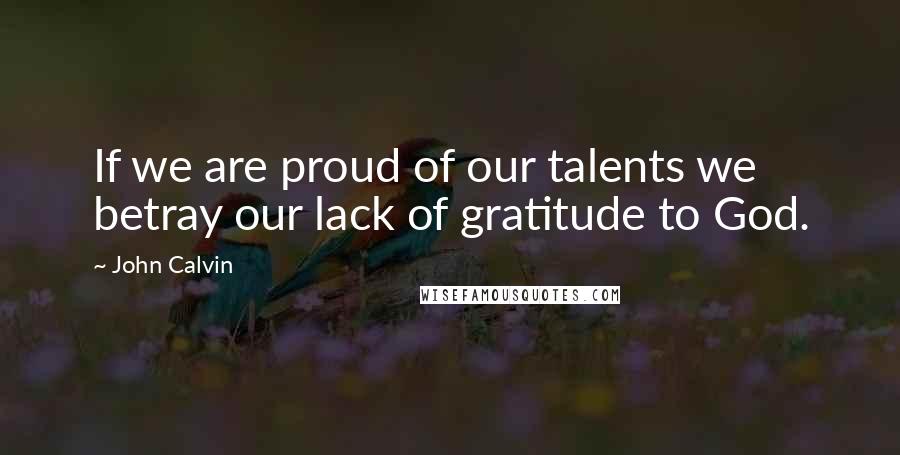 John Calvin Quotes: If we are proud of our talents we betray our lack of gratitude to God.