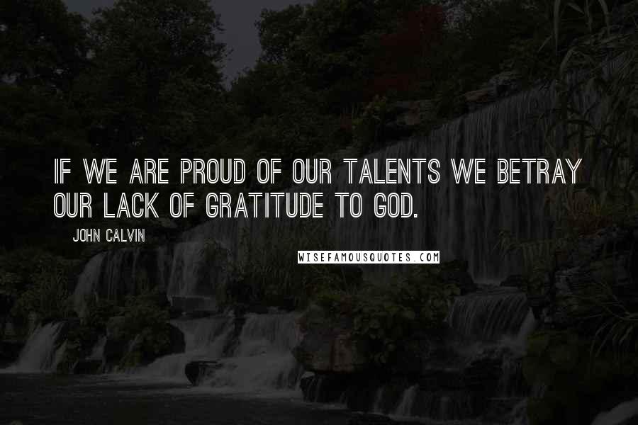 John Calvin Quotes: If we are proud of our talents we betray our lack of gratitude to God.