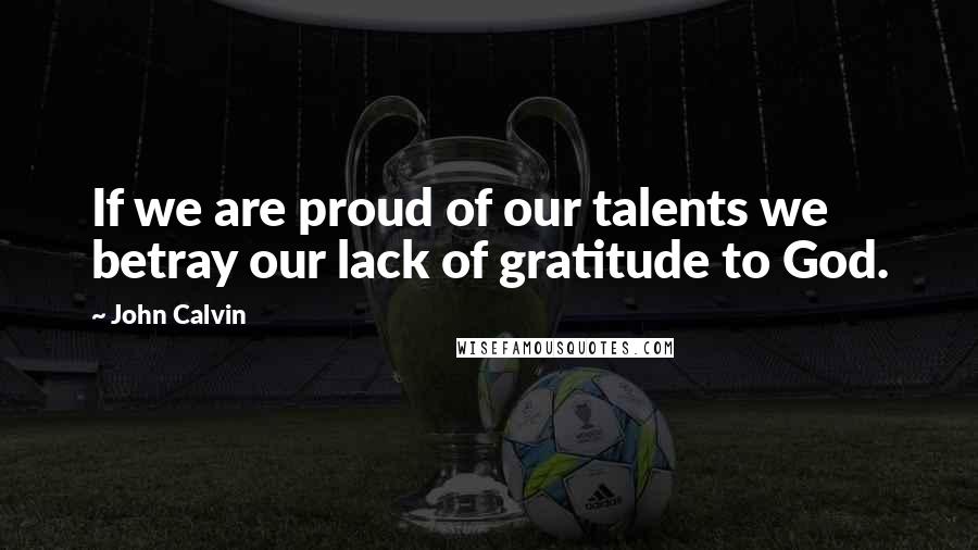John Calvin Quotes: If we are proud of our talents we betray our lack of gratitude to God.