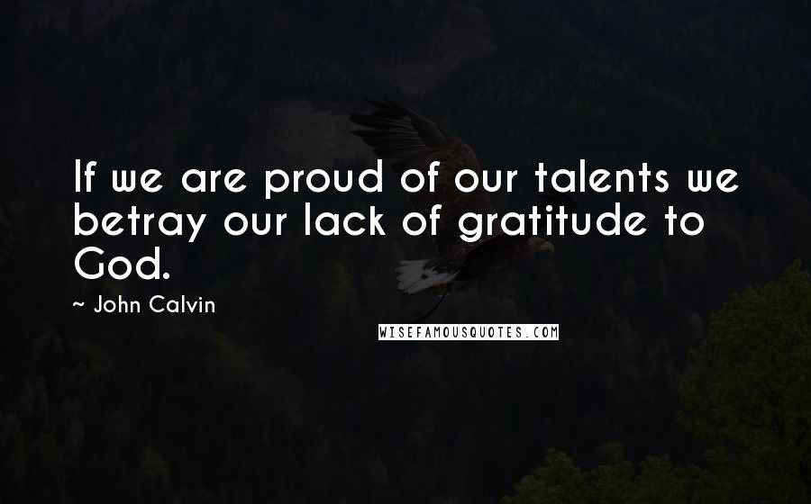 John Calvin Quotes: If we are proud of our talents we betray our lack of gratitude to God.