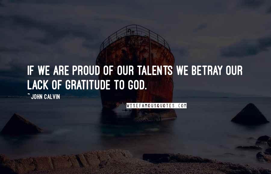 John Calvin Quotes: If we are proud of our talents we betray our lack of gratitude to God.
