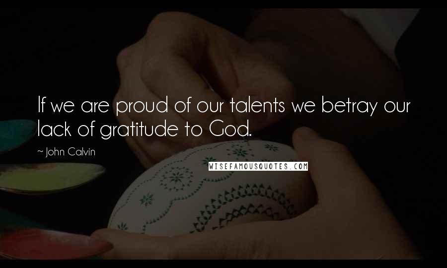 John Calvin Quotes: If we are proud of our talents we betray our lack of gratitude to God.