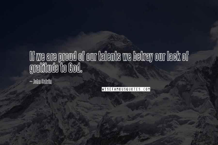 John Calvin Quotes: If we are proud of our talents we betray our lack of gratitude to God.