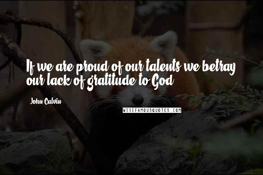 John Calvin Quotes: If we are proud of our talents we betray our lack of gratitude to God.