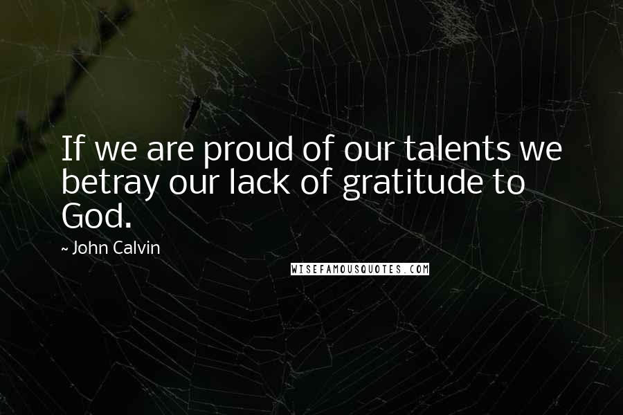 John Calvin Quotes: If we are proud of our talents we betray our lack of gratitude to God.