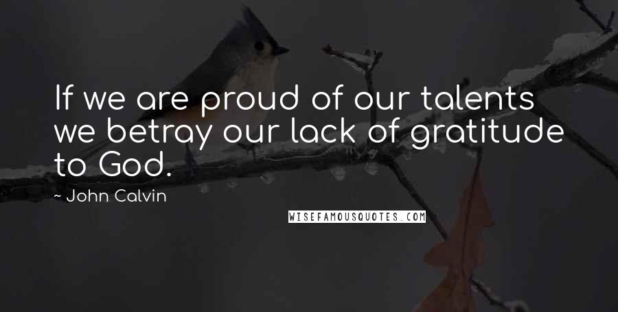 John Calvin Quotes: If we are proud of our talents we betray our lack of gratitude to God.