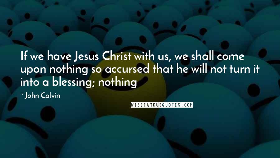 John Calvin Quotes: If we have Jesus Christ with us, we shall come upon nothing so accursed that he will not turn it into a blessing; nothing