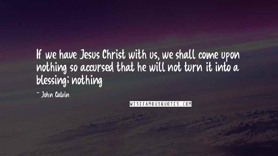 John Calvin Quotes: If we have Jesus Christ with us, we shall come upon nothing so accursed that he will not turn it into a blessing; nothing