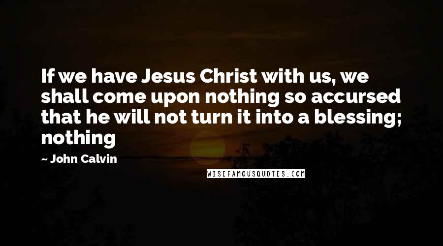 John Calvin Quotes: If we have Jesus Christ with us, we shall come upon nothing so accursed that he will not turn it into a blessing; nothing