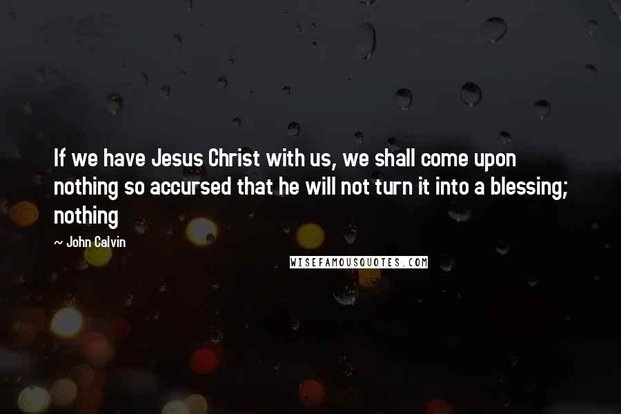 John Calvin Quotes: If we have Jesus Christ with us, we shall come upon nothing so accursed that he will not turn it into a blessing; nothing