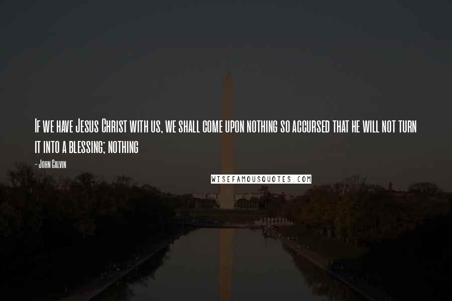 John Calvin Quotes: If we have Jesus Christ with us, we shall come upon nothing so accursed that he will not turn it into a blessing; nothing