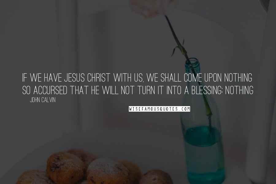 John Calvin Quotes: If we have Jesus Christ with us, we shall come upon nothing so accursed that he will not turn it into a blessing; nothing