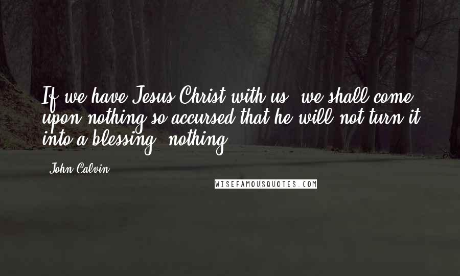 John Calvin Quotes: If we have Jesus Christ with us, we shall come upon nothing so accursed that he will not turn it into a blessing; nothing