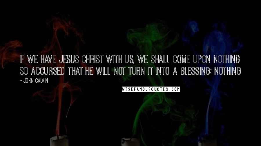 John Calvin Quotes: If we have Jesus Christ with us, we shall come upon nothing so accursed that he will not turn it into a blessing; nothing
