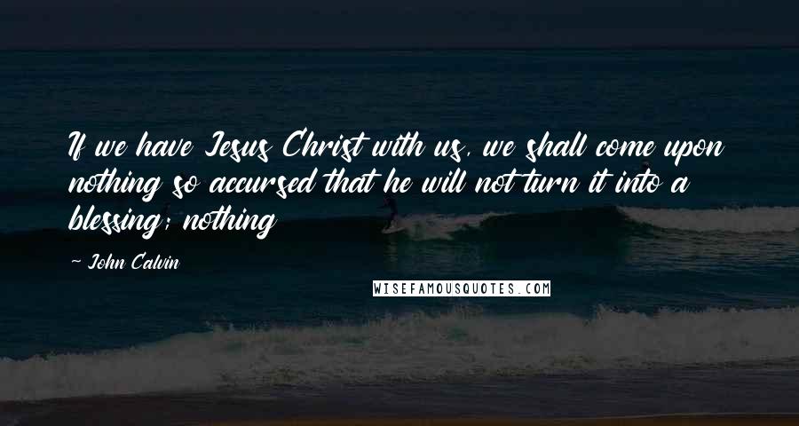 John Calvin Quotes: If we have Jesus Christ with us, we shall come upon nothing so accursed that he will not turn it into a blessing; nothing