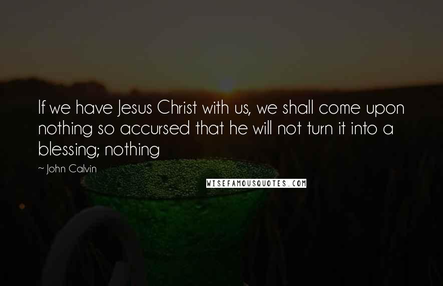 John Calvin Quotes: If we have Jesus Christ with us, we shall come upon nothing so accursed that he will not turn it into a blessing; nothing
