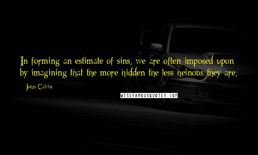 John Calvin Quotes: In forming an estimate of sins, we are often imposed upon by imagining that the more hidden the less heinous they are.