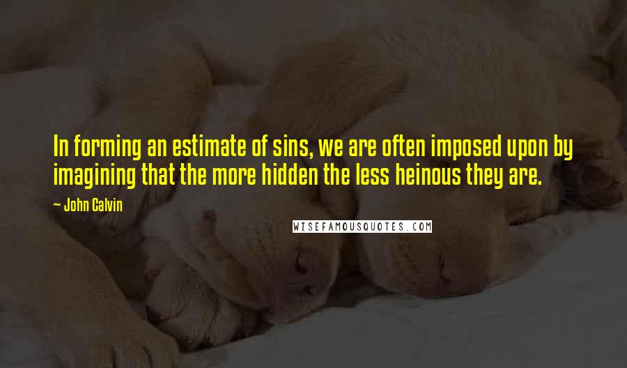 John Calvin Quotes: In forming an estimate of sins, we are often imposed upon by imagining that the more hidden the less heinous they are.