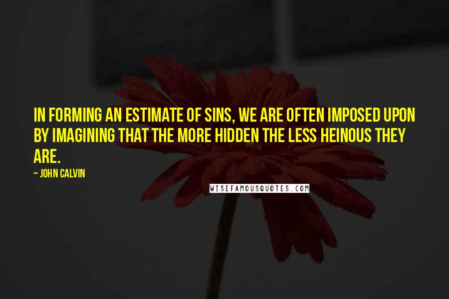 John Calvin Quotes: In forming an estimate of sins, we are often imposed upon by imagining that the more hidden the less heinous they are.