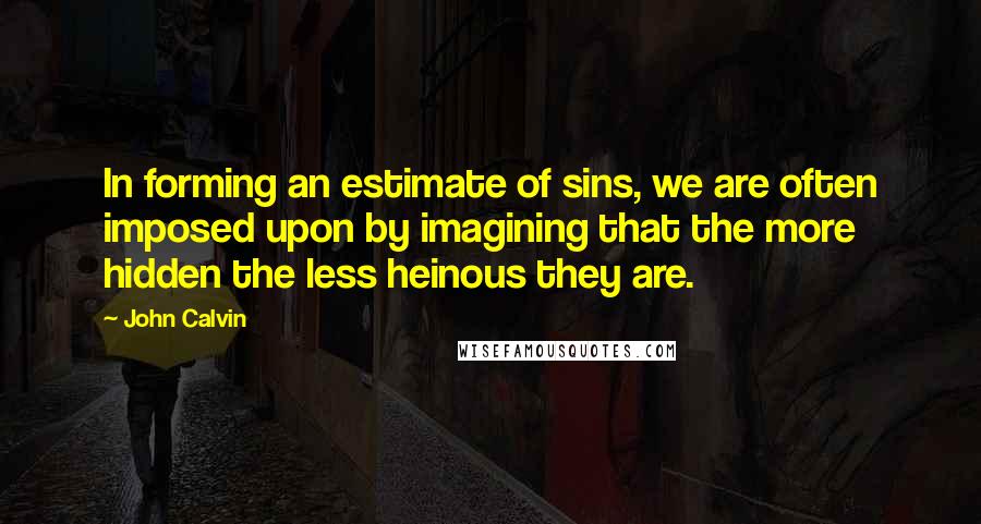 John Calvin Quotes: In forming an estimate of sins, we are often imposed upon by imagining that the more hidden the less heinous they are.
