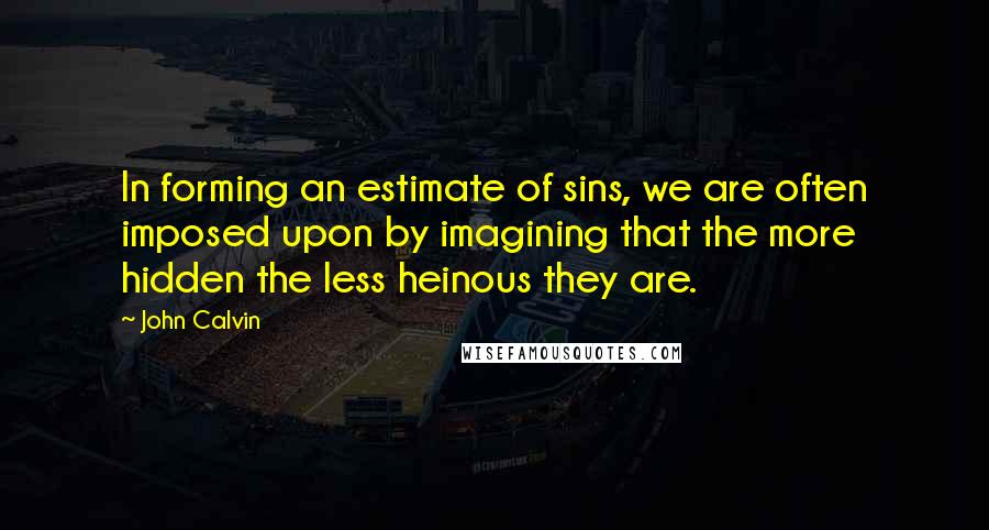 John Calvin Quotes: In forming an estimate of sins, we are often imposed upon by imagining that the more hidden the less heinous they are.