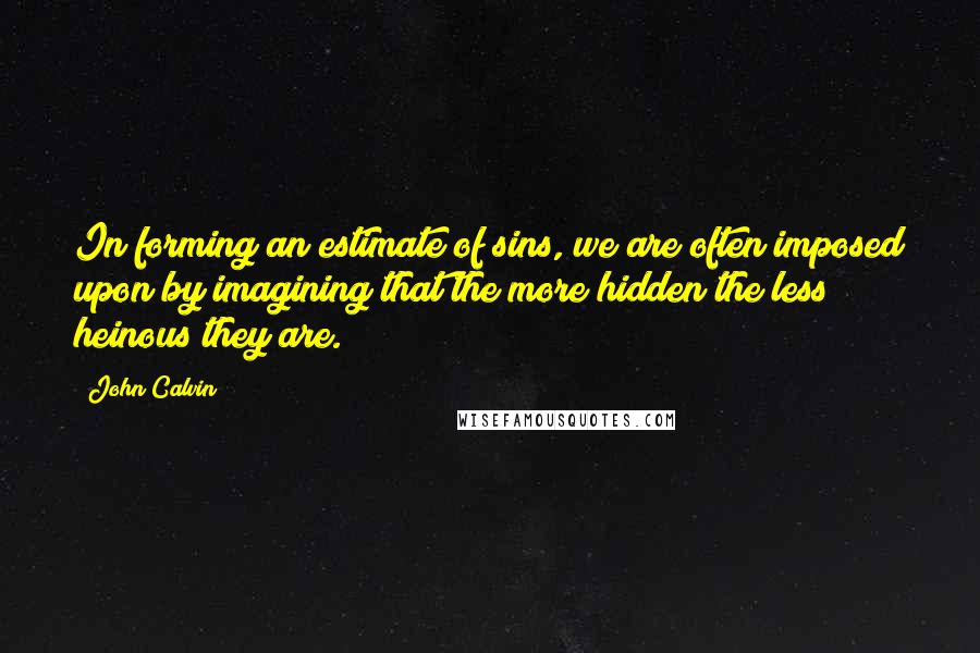 John Calvin Quotes: In forming an estimate of sins, we are often imposed upon by imagining that the more hidden the less heinous they are.