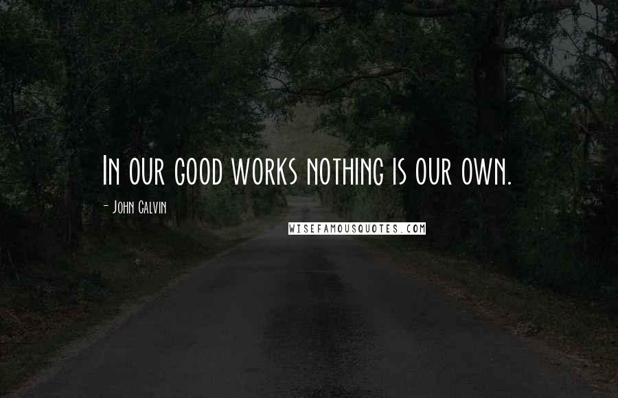 John Calvin Quotes: In our good works nothing is our own.