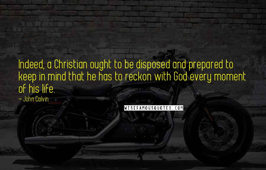 John Calvin Quotes: Indeed, a Christian ought to be disposed and prepared to keep in mind that he has to reckon with God every moment of his life.