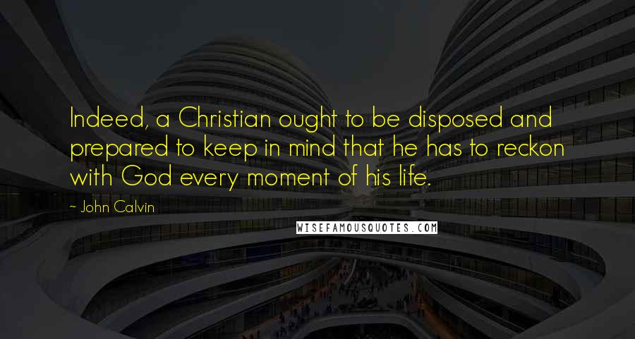 John Calvin Quotes: Indeed, a Christian ought to be disposed and prepared to keep in mind that he has to reckon with God every moment of his life.