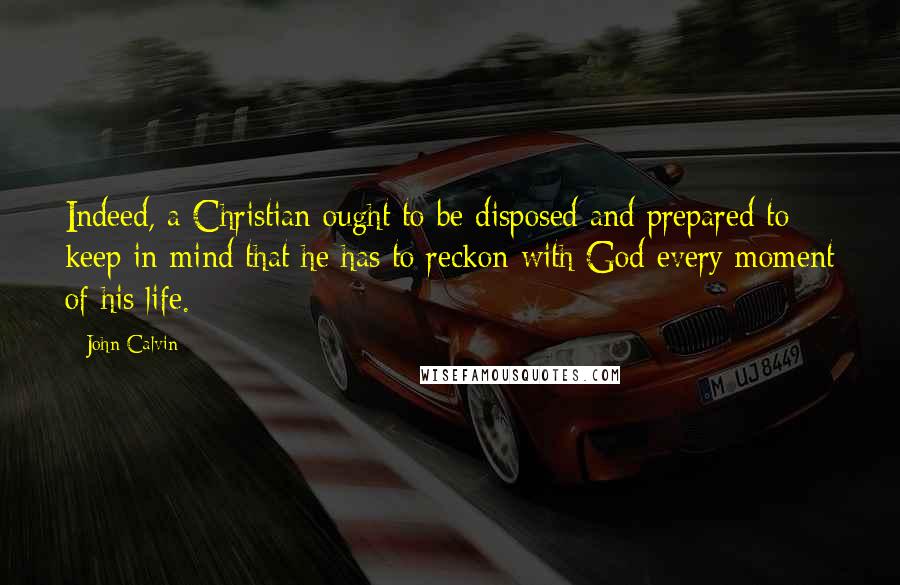 John Calvin Quotes: Indeed, a Christian ought to be disposed and prepared to keep in mind that he has to reckon with God every moment of his life.