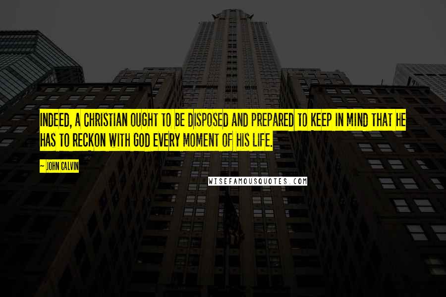 John Calvin Quotes: Indeed, a Christian ought to be disposed and prepared to keep in mind that he has to reckon with God every moment of his life.