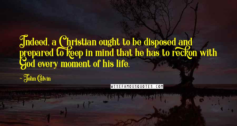 John Calvin Quotes: Indeed, a Christian ought to be disposed and prepared to keep in mind that he has to reckon with God every moment of his life.