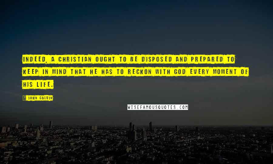 John Calvin Quotes: Indeed, a Christian ought to be disposed and prepared to keep in mind that he has to reckon with God every moment of his life.