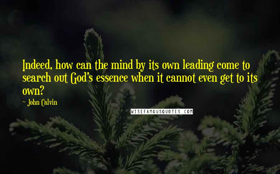 John Calvin Quotes: Indeed, how can the mind by its own leading come to search out God's essence when it cannot even get to its own?