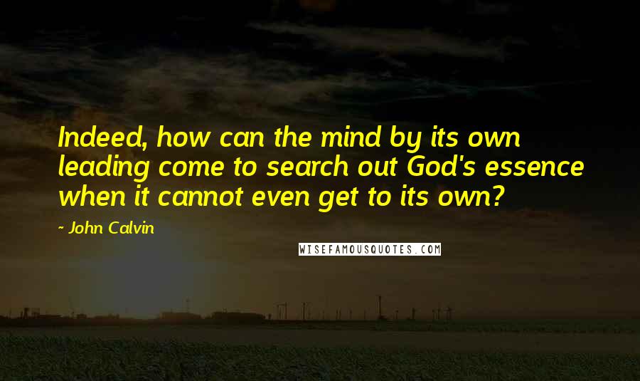 John Calvin Quotes: Indeed, how can the mind by its own leading come to search out God's essence when it cannot even get to its own?
